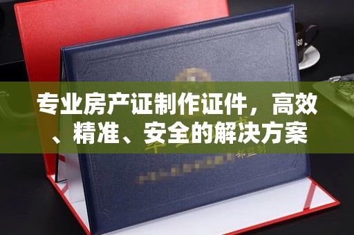 江阴专业房产证制作证件，高效、精准、安全的解决方案